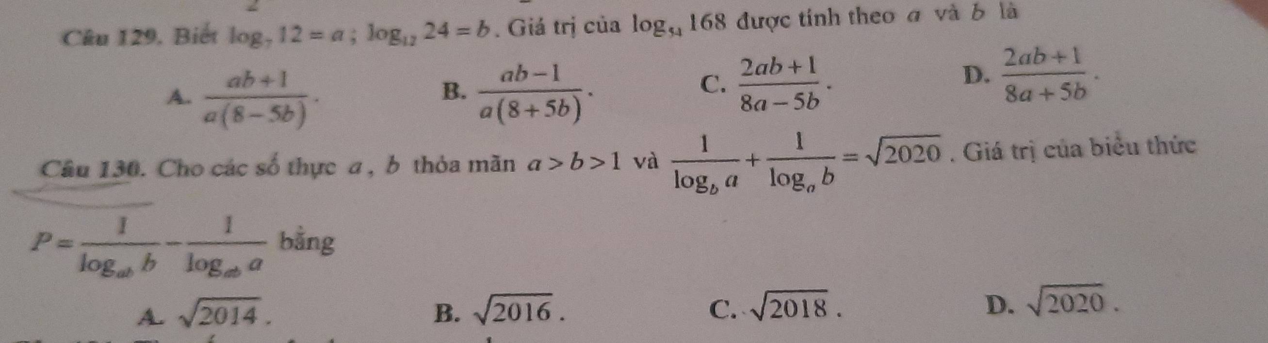 Câu 129, Biết log _712=a; log _1224=b. Giá trị của log _54168 được tính theo a và b là
A.  (ab+1)/a(8-5b) .  (ab-1)/a(8+5b) . 
B.
C.  (2ab+1)/8a-5b .
D.  (2ab+1)/8a+5b . 
Câu 130. Cho các số thực a , b thỏa mãn a>b>1 và frac 1log _ba+frac 1log _ab=sqrt(2020). Giá trị của biểu thức
P=frac 1log _abb-frac 1log _aba bằng
A. sqrt(2014). B. sqrt(2016). C. sqrt(2018). D. sqrt(2020).