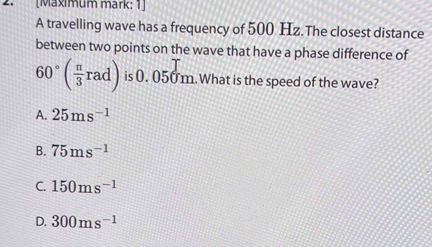 [Mäxımum märk: 1]
A travelling wave has a frequency of 500 Hz.The closest distance
between two points on the wave that have a phase difference of
60°( π /3 rad) is 0. 050 m.What is the speed of the wave?
A. 25ms^(-1)
B. 75ms^(-1)
C. 150ms^(-1)
D. 300ms^(-1)