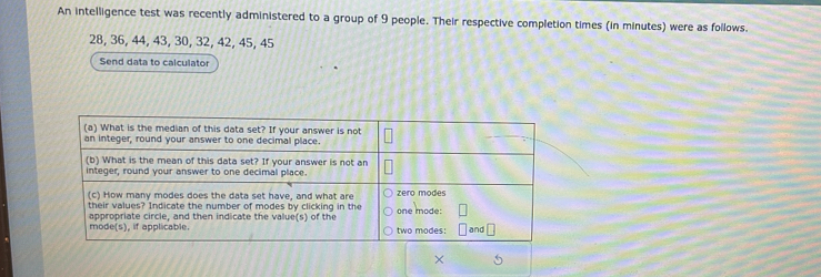 An intelligence test was recently administered to a group of 9 people. Their respective completion times (in minutes) were as follows.
28, 36, 44, 43, 30, 32, 42, 45, 45
Send data to calculator 
×