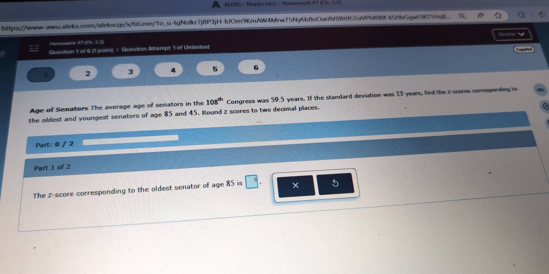 A ALEKS - Nneka Ideli - Homework # 7 (Ch,3.3) 
https://www-awu.aleks.com/alekscgi/x/Isl.exe/1o_u-lgNslkr7j8P3jH-liJOm9KmAW4Mrw75Ny6b8oOarAV8BttlG5aVPb800f-k5HbGgwL9KT1HqB... 
Nneka 
Homework #7 (Ch. 3.3) 
Question 1 of 6 (1 point) | Question Attempt: 1 of Unlimited Espeñol 
1 
2 
3 
4 
5 
6 
Age of Senators The average age of senators in the 108^(th) Congress was 59.5 years. If the standard deviation was 13 years, find the z-scores corresponding to 0
the oldest and youngest senators of age 85 and 45. Round z scores to two decimal places. 
Part: 0 / 2 
Part 1 of 2 
The z-score corresponding to the oldest senator of age 85 is □ . × 5