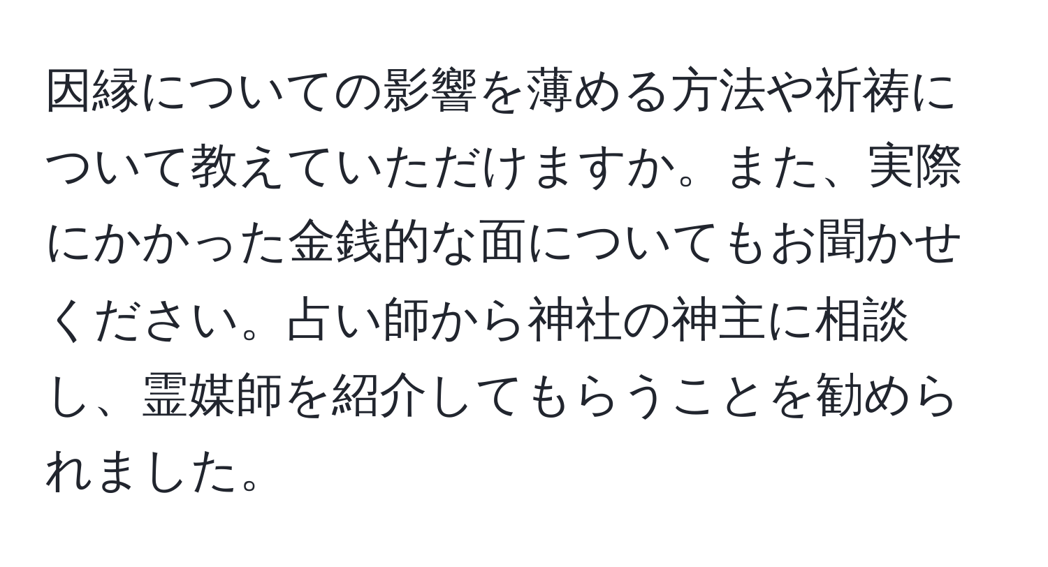 因縁についての影響を薄める方法や祈祷について教えていただけますか。また、実際にかかった金銭的な面についてもお聞かせください。占い師から神社の神主に相談し、霊媒師を紹介してもらうことを勧められました。