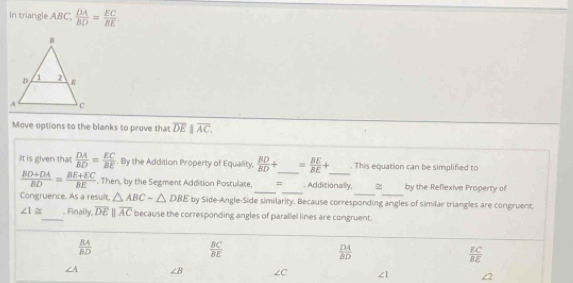 In triangle ABC,  DA/BD = EC/BE 
Move options to the blanks to prove that overline DE||overline AC. 
IIt is given that  DA/BD = EC/BE . By the Addition Property of Equality,  BD/BD + _  = BE/BE + _ . This equation can be simplified to
__
__
 (BD+DA)/BD = (BE+EC)/BE  , Then, by the Segment Addition Postulate, = _ Additionally, ~ by the Reflexive Property of
Congruence. As a result. △ ABC-△ DBE by Side-Angle-Side similarity. Because corresponding angles of similar triangles are congruent,
∠ 1≌ _ . Finally, overline DEparallel overline AC because the corresponding angles of parallel lines are congruent.
 EA/BD 
 BC/BE 
 DA/BD 
 EC/BE 
∠ A ∠ B ∠ C ∠ 1