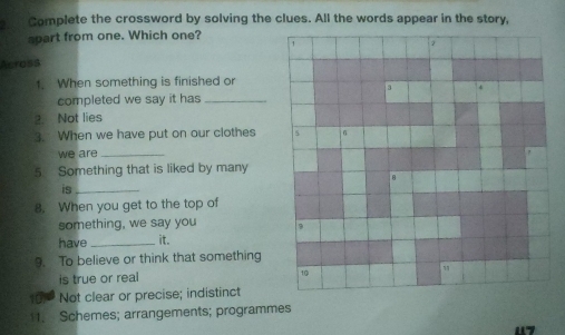 Complete the crossword by solving the clues. All the words appear in the story,
spart from one. Which one?
Across
1. When something is finished or
completed we say it has_
2 Not lies
3. When we have put on our clothes 
we are_
5. Something that is liked by many
is_
8. When you get to the top of
something, we say you 
have _it.
9. To believe or think that something
is true or real
Not clear or precise; indistinct
11. Schemes; arrangements; programmes