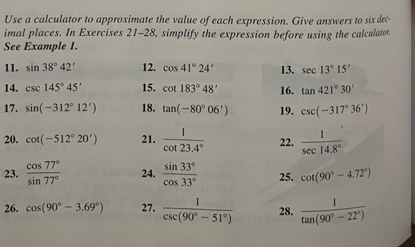 Use a calculator to approximate the value of each expression. Give answers to six dec- 
imal places. In Exercises 21-28, simplify the expression before using the calculator. 
See Example 1. 
11. sin 38°42' 12. cos 41°24' 13. sec 13°15'
14. csc 145°45' 15. cot 183°48' 16. tan 421°30'
17. sin (-312°12') 18. tan (-80°06') 19. csc (-317°36')
20. cot (-512°20') 21.  1/cot 23.4°  22.  1/sec 14.8° 
23.  cos 77°/sin 77°  24.  sin 33°/cos 33°  25. cot (90°-4.72°)
26. cos (90°-3.69°) 27.  1/csc (90°-51°)  28.  1/tan (90°-22°) 