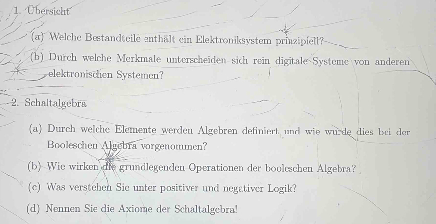 Übersicht 
(a) Welche Bestandteile enthält ein Elektroniksystem prinzipiell? 
(b) Durch welche Merkmale unterscheiden sich rein digitale Systeme von anderen 
elektronischen Systemen? 
2. Schaltalgebra 
(a) Durch welche Elemente werden Algebren definiert und wie wurde dies bei der 
Booleschen Algebra vorgenommen? 
(b) Wie wirken die grundlegenden Operationen der booleschen Algebra? 
(c) Was verstehen Sie unter positiver und negativer Logik? 
(d) Nennen Sie die Axiome der Schaltalgebra!