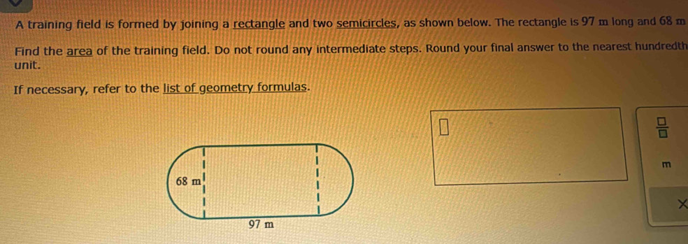 A training field is formed by joining a rectangle and two semicircles, as shown below. The rectangle is 97 m long and 68 m
Find the area of the training field. Do not round any intermediate steps. Round your final answer to the nearest hundredth 
unit. 
If necessary, refer to the list of geometry formulas.
m