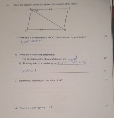 Study the diagram below and answer the questions that follow.
1) What type of quadrilateral is ABDC? Give a reason for your answer. (2)
2) Complete the following statements:
i) The opposite angles of a parallelogram are _. (1)
ii) The diagonals of a parallelogram_
_
. (1)
3) Determine, with reasons, the value of Awidehat DC (2)
4) Determine, with reasons. hat C+hat B. (2)