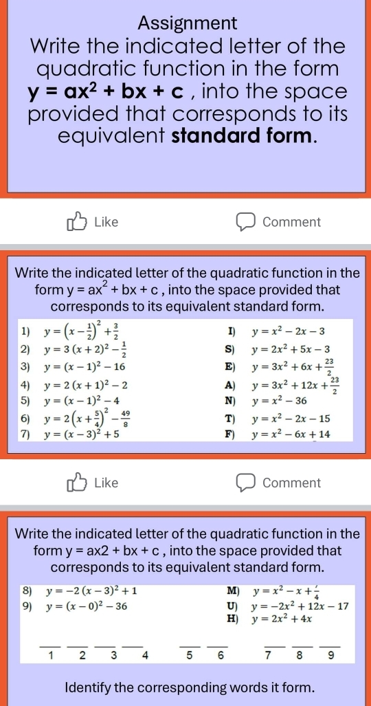 Assignment
Write the indicated letter of the
quadratic function in the form
y=ax^2+bx+c , into the space
provided that corresponds to its
equivalent standard form.
Like Comment
Write the indicated letter of the quadratic function in the
form y=ax^2+bx+c , into the space provided that
corresponds to its equivalent standard form.
Like Comment
Write the indicated letter of the quadratic function in the
form y=ax2+bx+c , into the space provided that
corresponds to its equivalent standard form.
8) y=-2(x-3)^2+1 M) y=x^2-x+ l/4 
9) y=(x-0)^2-36 U) y=-2x^2+12x-17
H) y=2x^2+4x
__
__
__
_
__
1 2 3 4 5 6 7 8 9
Identify the corresponding words it form.