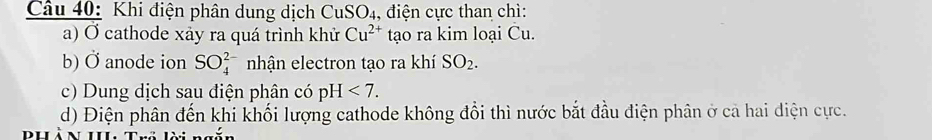 Khi điện phân dung dịch CuSO_4 4, điện cực than chì: 
a) Ở cathode xảy ra quá trình khử Cu^(2+) tạo ra kim loại Cu. 
b) Ở anode ion SO_4^((2-) nhận electron tạo ra khí SO_2). 
c) Dung dịch sau điện phân có pH<7</tex>. 
d) Điện phân đến khi khối lượng cathode không đổi thì nước bắt đầu điện phân ở cả hai diện cực.