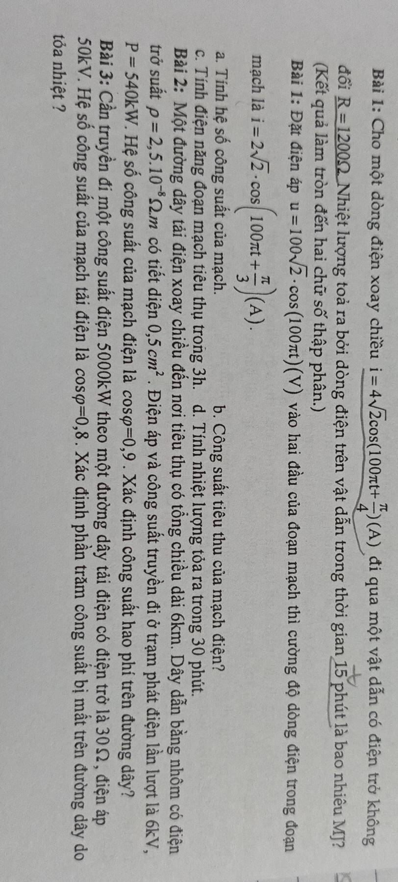 Cho một dòng điện xoay chiều i=4sqrt(2)cos (100π t+ π /4 )(A) đi qua một vật dẫn có điện trở không
đổi _ R=1200Omega  Nhiệt lượng toả ra bởi dòng điện trên vật dẫn trong thời gian 15 phút là bao nhiêu MJ?
(Kết quả làm tròn đến hai chữ số thập phân.)
Bài 1: Đặt điện áp u=100sqrt(2)· cos (100π t)(V) vào hai đầu của đoạn mạch thì cường độ dòng điện trong đoạn
mạch là i=2sqrt(2)· cos (100π t+ π /3 )(A).
a. Tính hệ số công suất của mạch. b. Công suất tiêu thu của mạch điện?
c. Tính điện năng đoạn mạch tiêu thụ trong 3h. d. Tính nhiệt lượng tỏa ra trong 30 phút.
Bài 2: Một đường dây tải điện xoay chiều đến nơi tiêu thụ có tổng chiều dài 6km. Dây dẫn bằng nhôm có điện
trở suất rho =2,5.10^(-8)Omega .m có tiết diện 0,5cm^2. Điện áp và công suất truyền đi ở trạm phát điện lần lượt là 6kV,
P=540kW *. Hệ số công suất của mạch điện là cos varphi =0,9. Xác định công suất hao phí trên đường dây?
Bài 3: Cần truyền đi một công suất điện 5000kW theo một đường dây tải điện có điện trở là 30Ω, điện áp
50kV. Hệ số công suất của mạch tải điện là cos varphi =0,8. Xác định phần trăm công suất bị mất trên đường dây do
tỏa nhiệt ?