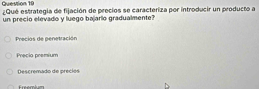 ¿Qué estrategia de fijación de precios se caracteriza por introducir un producto a
un precio elevado y luego bajarlo gradualmente?
Precios de penetración
Precio premium
Descremado de precios
Freemium