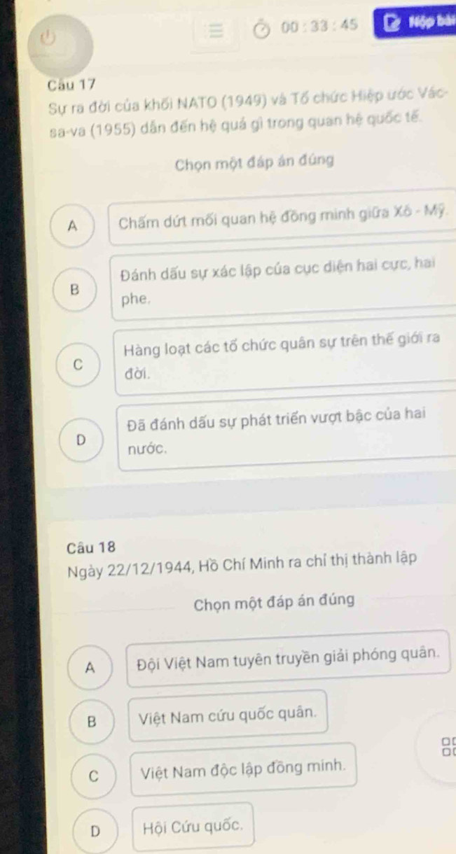 a
= 00:33:45 C Nộp bài
Câu 17
Sự ra đời của khối NATO (1949) và Tổ chức Hiệp ước Vác-
sa-va (1955) dẫn đến hệ quả gì trong quan hệ quốc tế.
Chọn một đáp án đúng
A Chấm dứt mối quan hệ đồng minh giữa x_0-Mg
Đánh dấu sự xác lập của cục diện hai cực, hai
B phe.
Hàng loạt các tố chức quân sự trên thế giới ra
C đời.
Đã đánh dấu sự phát triển vượt bậc của hai
D nước.
Câu 18
Ngày 22/12/1944, Hồ Chí Minh ra chỉ thị thành lập
Chọn một đáp án đúng
A Đội Việt Nam tuyên truyền giải phóng quân.
B Việt Nam cứu quốc quân.
□[
□
C Việt Nam độc lập đồng minh.
D Hội Cứu quốc.