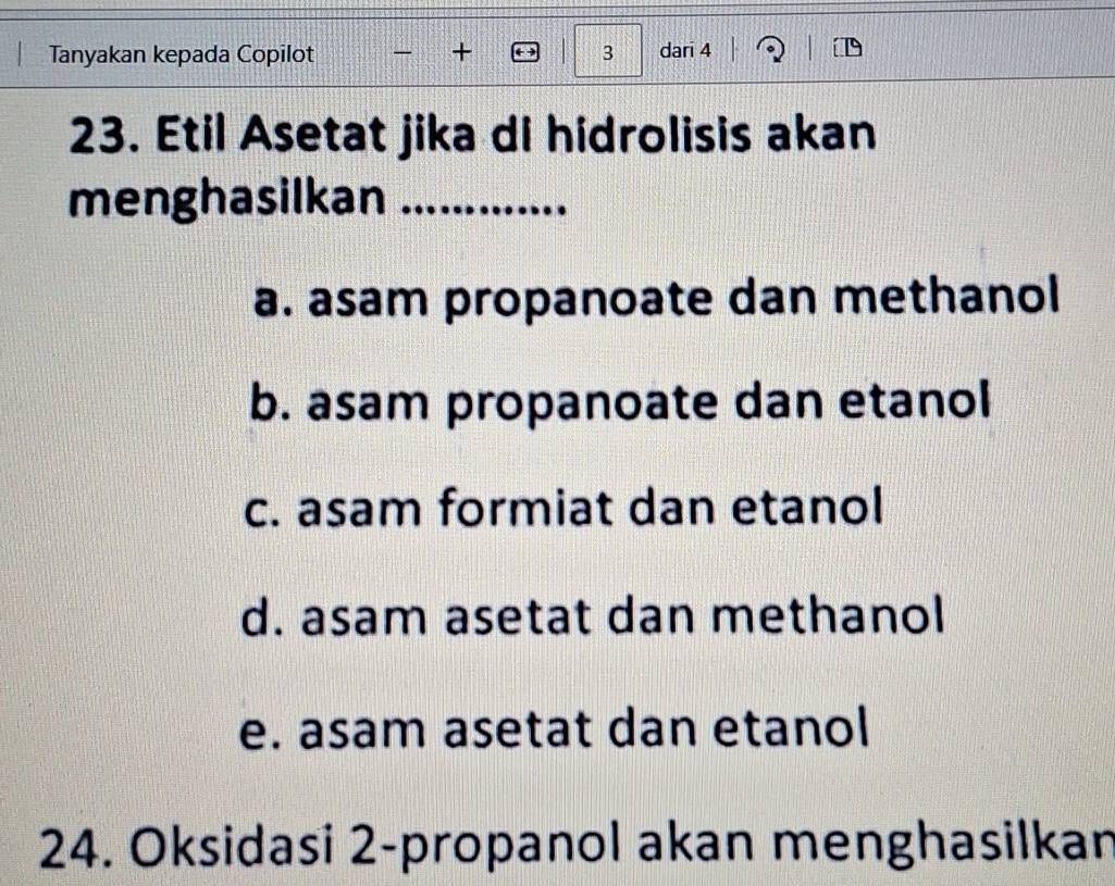 Tanyakan kepada Copilot - + 3 dari 4
23. Etil Asetat jika di hidrolisis akan
menghasilkan 1 .............
a. asam propanoate dan methanol
b. asam propanoate dan etanol
c. asam formiat dan etanol
d. asam asetat dan methanol
e. asam asetat dan etanol
24. Oksidasi 2 -propanol akan menghasilkan