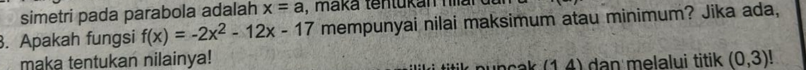 simetri pada parabola adalah x=a , maká tentukan hian 
. Apakah fungsi f(x)=-2x^2-12x-17 mempunyai nilai maksimum atau minimum? Jika ada, 
maka tentukan nilainya! (0,3)!
e c k (1,4) dan melalui titik