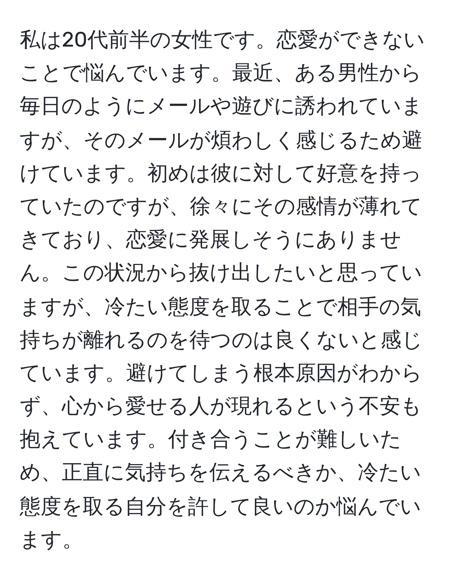 私は20代前半の女性です。恋愛ができないことで悩んでいます。最近、ある男性から毎日のようにメールや遊びに誘われていますが、そのメールが煩わしく感じるため避けています。初めは彼に対して好意を持っていたのですが、徐々にその感情が薄れてきており、恋愛に発展しそうにありません。この状況から抜け出したいと思っていますが、冷たい態度を取ることで相手の気持ちが離れるのを待つのは良くないと感じています。避けてしまう根本原因がわからず、心から愛せる人が現れるという不安も抱えています。付き合うことが難しいため、正直に気持ちを伝えるべきか、冷たい態度を取る自分を許して良いのか悩んでいます。