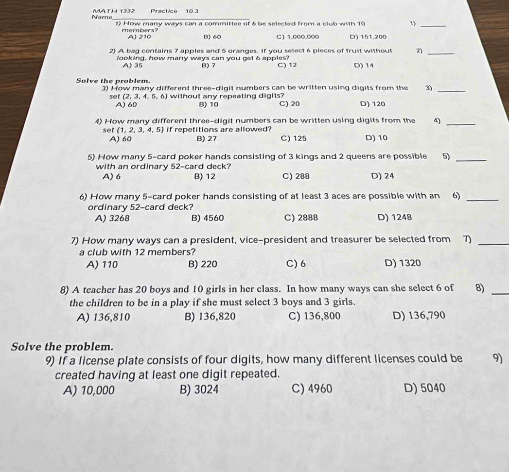 MATH 1332 Practice 10.3
Name_
1) How many ways can a committee of 6 be selected from a club with 10 1)_
members?
A) 210 B) 60 C) 1,000,000 D) 151,200
2) A bag contains 7 apples and 5 oranges. If you select 6 pieces of fruit without 2)_
looking, how many ways can you get 6 apples?
A) 35 B) 7 C) 12 D) 14
Solve the problem.
3) How many different three-digit numbers can be written using digits from the 3)_
set (2.3. 4, 5, 6) without any repeating digits?
A) 60 B) 10 C) 20 D) 120
4) How many different three-digit numbers can be written using digits from the 4)_
set  1,2,3,4,5 if repetitions are allowed?
A) 60 B) 27 C) 125 D) 10
5) How many 5 -card poker hands consisting of 3 kings and 2 queens are possible 5)_
with an ordinary 52 -card deck?
A) 6 B) 12 C) 288 D) 24
6) How many 5 -card poker hands consisting of at least 3 aces are possible with an 6)
_
ordinary 52 -card deck?
A) 3268 B) 4560 C) 2888 D) 1248
7) How many ways can a president, vice-president and treasurer be selected from 7)_
a club with 12 members?
A) 110 B) 220 C) 6 D) 1320
8) A teacher has 20 boys and 10 girls in her class. In how many ways can she select 6 of 8)_
the children to be in a play if she must select 3 boys and 3 girls.
A) 136,810 B) 136,820 C) 136,800 D) 136,790
Solve the problem.
9) If a license plate consists of four digits, how many different licenses could be 9)
created having at least one digit repeated.
A) 10,000 B) 3024 C) 4960 D) 5040