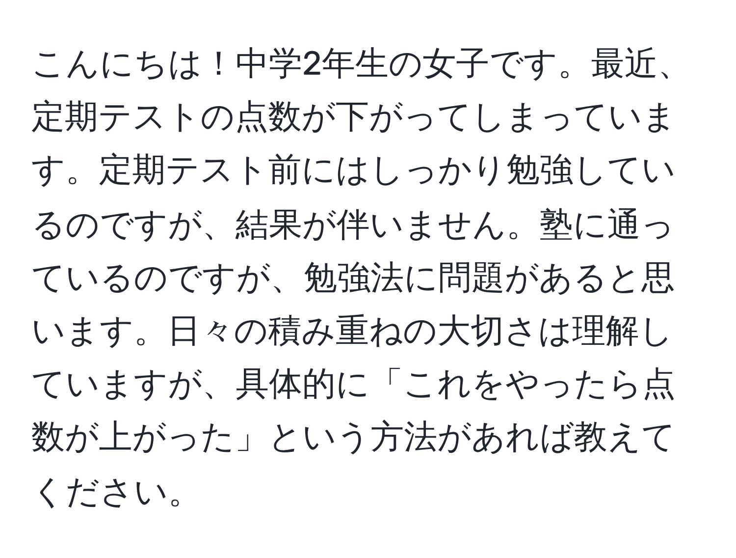 こんにちは！中学2年生の女子です。最近、定期テストの点数が下がってしまっています。定期テスト前にはしっかり勉強しているのですが、結果が伴いません。塾に通っているのですが、勉強法に問題があると思います。日々の積み重ねの大切さは理解していますが、具体的に「これをやったら点数が上がった」という方法があれば教えてください。