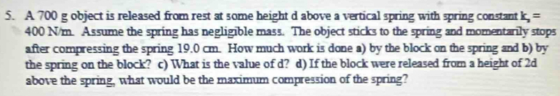 A 700 g object is released from rest at some height d above a vertical spring with spring constant k_2=
400 N/m. Assume the spring has negligible mass. The object sticks to the spring and momentarily stops 
after compressing the spring 19.0 cm. How much work is done a) by the block on the spring and b) by 
the spring on the block? c) What is the value of d? d) If the block were released from a height of 2d
above the spring, what would be the maximum compression of the spring?