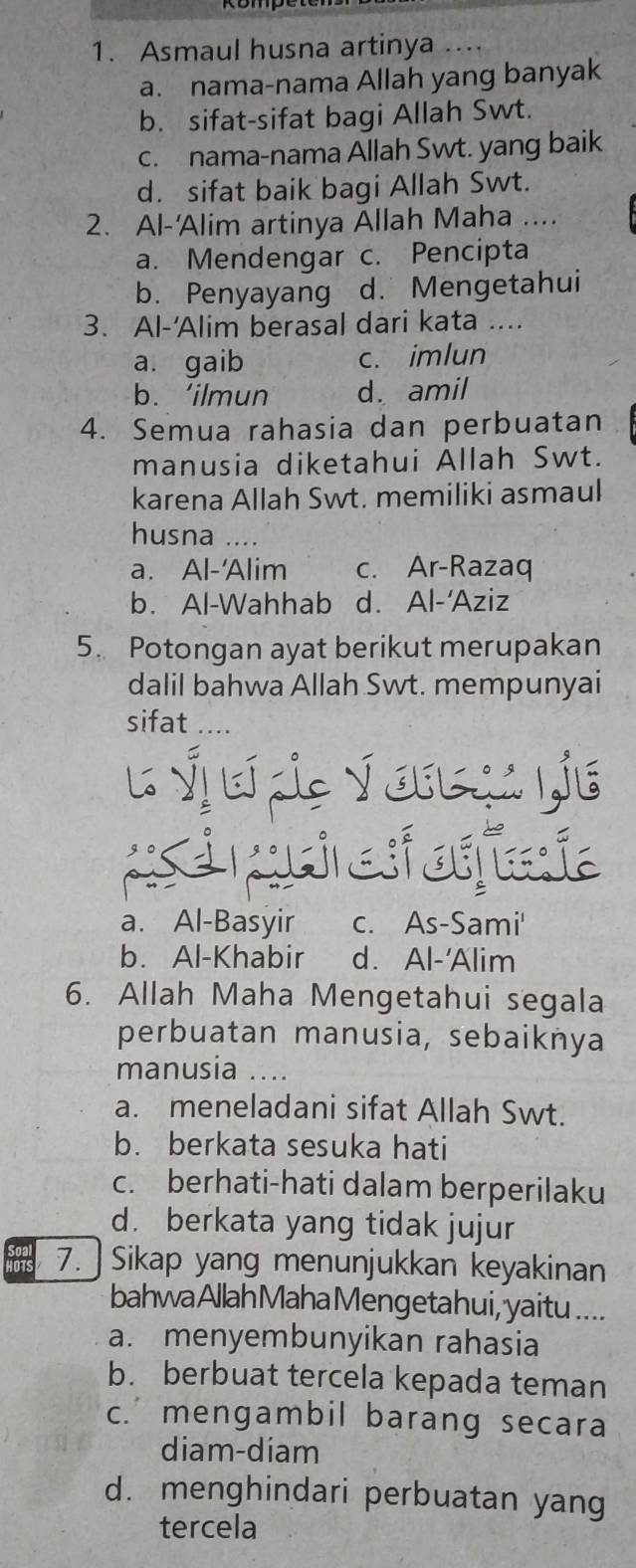 Asmaul husna artinya ....
a. nama-nama Allah yang banyak
b. sifat-sifat bagi Allah Swt.
c. nama-nama Allah Swt. yang baik
d. sifat baik bagi Allah Swt.
2. Al-'Alim artinya Allah Maha ....
a. Mendengar c. Pencipta
b. Penyayang d. Mengetahui
3. Al-'Alim berasal dari kata ....
a. gaib c. imlun
b. ‘ilmun d. amil
4. Semua rahasia dan perbuatan
manusia diketahui Allah Swt.
karena Allah Swt. memiliki asmaul
husna ....
a. Al-'Alim c. Ar-Razaq
b. Al-Wahhab d. Al-'Aziz
5. Potongan ayat berikut merupakan
dalil bahwa Allah Swt. mempunyai
sifat
L Ýjơ die √ oresu ie
e puri e auaia
a. Al-Basyir c. As-Sami'
b. Al-Khabir d. Al-'Alim
6. Allah Maha Mengetahui segala
perbuatan manusia, sebaiknya
manusia ....
a. meneladani sifat Allah Swt.
b. berkata sesuka hati
c. berhati-hati dalam berperilaku
d. berkata yang tidak jujur
hois 7. ] Sikap yang menunjukkan keyakinan
bahwa Allah Maha Mengetahui, yaitu ....
a. menyembunyikan rahasia
b. berbuat tercela kepada teman
c. mengambil barang secara
diam-diam
d. menghindari perbuatan yang
tercela