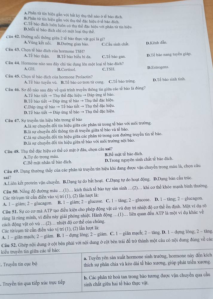 A.Phân từ tín hiệu gắn với bắt kỷ thụ thể nào ở tế bào đích.
B.Phân tử tín hiệu gắn với thụ thể đặc hiệu ở tế bào đích.
C.Tể bào đích luôn luôn có thụ thể đặc hiệu với phân tử tín hiệu.
D.Mỗi tế bào đích chi có một loại thụ thể.
Câu 42. Đường nổi thông giữa 2 tế bào thực vật gọi là gì?
A.Vùng kết nổi. B.Đường gian bào. C.Cầu sinh chất. D.Kênh dẫn.
Câu 43. Chọn tế bào đích của hormone TSH?
A.Tế bào thận. B.Tể bào biểu bì da. C.Tế bào gan. D.Tế bào nang tuyến giáp.
Câu 44. Hormone nào sau đây chi tác dụng lên một loại tế bào đích?
A.GH. B.Cortisol. C.TSH. D.Estrogens.
Câu 45. Chọn tế bào đích của hormone Prolactin?
A.Tế bào tuyển vú. B.Tế bào cơ trơn tử cung. C.Tế bào trứng. D.Tế bào sinh tinh.
Câu 46. Sơ đồ nào sau đây về quá trình truyền thông tin giữa các tế bào là đúng?
A.Tể bào tiết → Thụ thể đặc hiệu → Đáp ứng tế bào.
B.Tế bào tiết → Đáp ứng tế bào → Thụ thể đặc hiệu.
C.Đáp ứng tế bào → Tế bào tiết → Thụ thể đặc hiệu.
D.Tế bào tiết → Đáp ứng tế bào → Thụ thể đặc hiệu.
Câu 47. Sự truyền tín hiệu bên trong tế bào
A.là sự chuyển đổi tín hiệu giữa các phân tử trong tế bào với môi trường.
B à sự chuyển đổi thông tin di truyền giữa tế bào và tế bào.
C.là sự chuyển đồi tín hiệu giữa các phân tử trong con đường truyền tin tế bào.
D.là sự chuyển đồi tín hiệu giữa tế bào với môi trường nội bào.
Câu 48. Thụ thể đặc hiệu có thể có mặt ở đâu, chọn câu sai?
A.Tự do trong máu. BBề mặt tế bào đích.
C.Bề mặt nhân tế bào đích. D.Trong nguyên sinh chất tế bào đích.
Câu 49. Dạng thường thấy của các phân tử truyền tín hiệu khi đang được vận chuyển trong máu là, chọn câu
sai?
A.Liên kết protein vận chuyển. B.Dạng tự do bất hoạt. C.Dạng tự do hoạt động. D.Dạng bán cấu trúc.
Câu 50. Nồng độ đường máu ..(1).. kích thích tế bảo tụy sản sinh .(2).. khi cơ thể khỏe mạnh bình thường.
Các từ/cụm từ cần điền vào vị trí (1), (2) lần lượt là:
A. 1 - giâm; 2 - glucagon. B. 1 - giảm; 2 - glucose. C. 1 - tăng; 2 - glucose. D. 1 - tăng; 2 - glucagon.
Câu 51. Sự co cơ mà ATP tạo điều kiện cho phép động vật có vú duy trì nhiệt độ cơ thể ổn định. Một ví dụ rõ
ràng là rùng mình, vì điều này giải phóng nhiệt. Hành động ...(1)... liên quan đến ATP là một ví dụ khác về
cách động vật có vú .(2).. nhiệt độ cơ thể của chúng.
Các từ/cụm từ cần điền vào vị trí (1), (2) lần lượt là:
A. 1 - giăn mạch; 2 - giảm. B. 1 - dựng lông; 2 - giảm. C. 1 - giãn mạch; 2 - tăng. D. 1 - dựng lông; 2 -tăng.
Câu 52. Ghép nội dung ở cột bên phải với nội dung ở cột bên trái để trở thành một câu có nội dung đúng về các
 
h
..
.