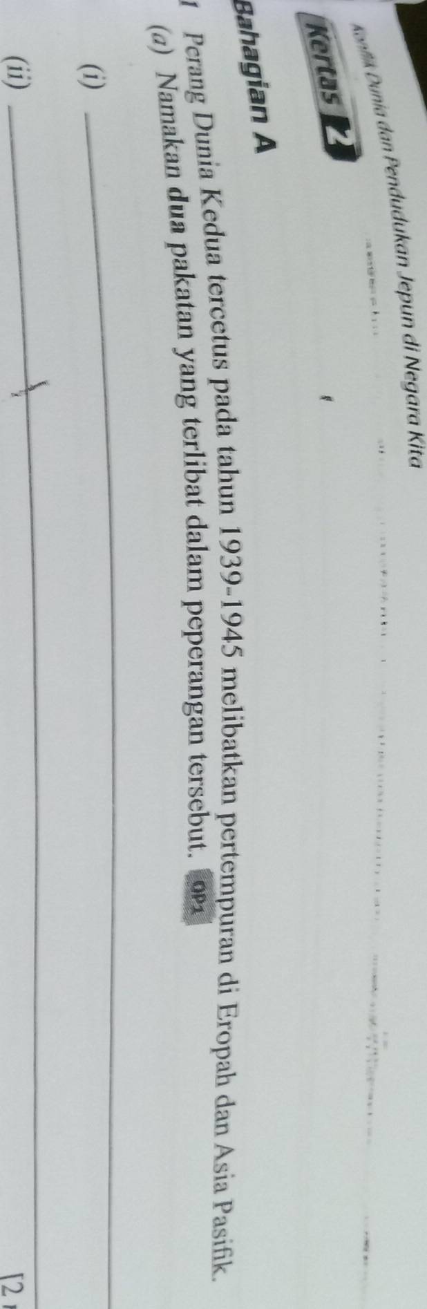 Konflik Dunia dan Pendudukan Jepun di Negara Kita 

Kertas 
Bahagian A 
1 Perang Dunia Kedua tercetus pada tahun 1939-1945 melibatkan pertempuran di Eropah dan Asia Pasifik. 
(a) Namakan dua pakatan yang terlibat dalam peperangan tersebut. 
(i) 
_ 
_ 
(ii) [2