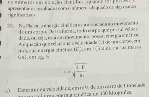 os números em notação científica (quando for possívei) e 
apresentar os resultados com o número adequado de algarismos 
significativos. 
22. Na Física, a energia cinética está associada ao movimento 
de um corpo. Dessa forma, todo corpo que possui veloci- 
dade, ou seja, está em movimento, possui energia cinética. 
A equação que relaciona a velocidade (v) de um corpo, em
m/s, sua energia cinética (E ), em J (Joule), e a sua massa 
(m), em kg, é:
v=sqrt(frac 2· E_c)m
a) Determine a velocidade, em m/s, de um carro de 1 tonelada 
u a n ergia cinética de 450 kilojoules.