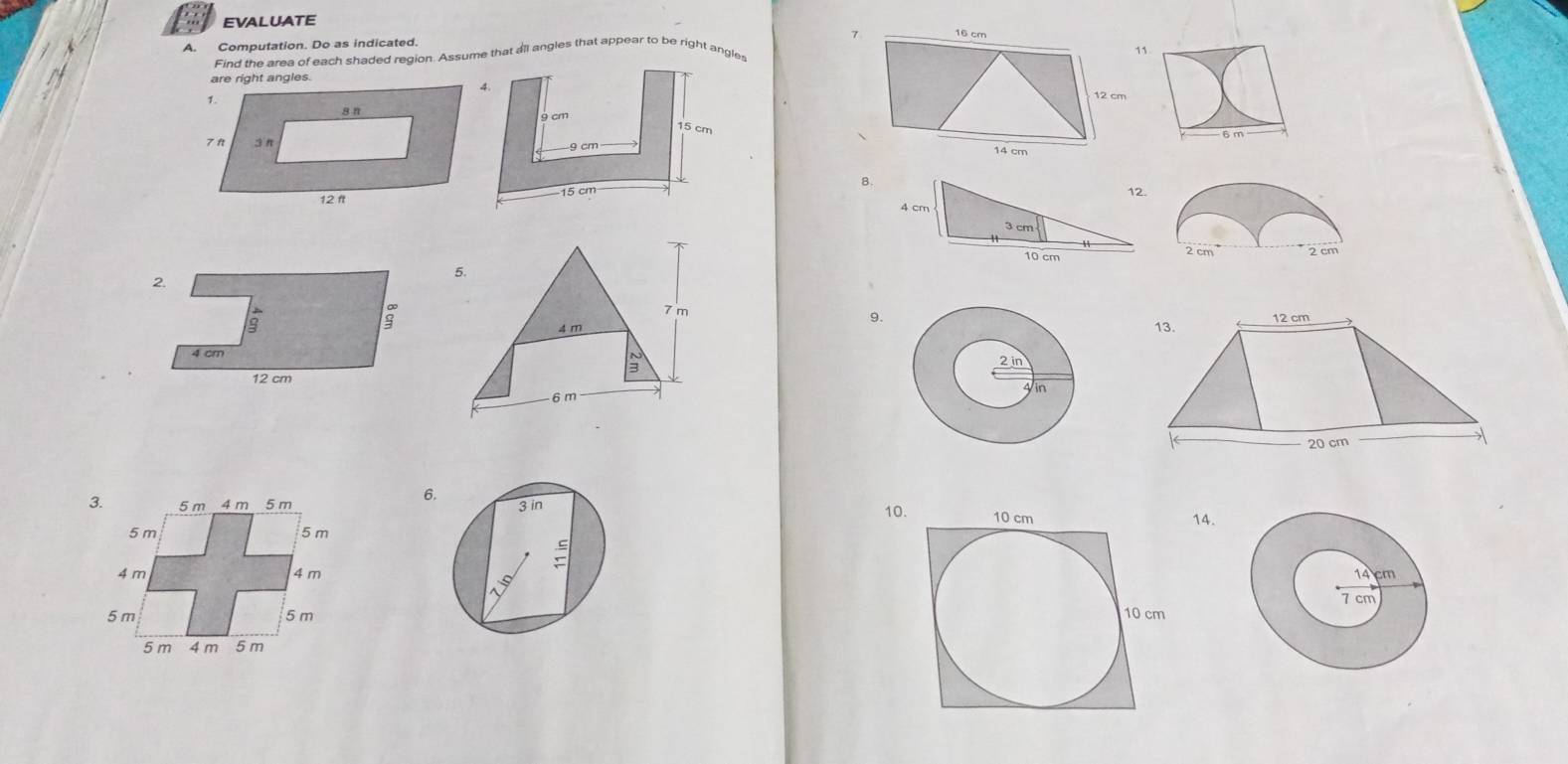 EVALUATE
Computation. Do as indicated 7 16 cm
11
Find the area of each shaded region. Assume that all angles that appear to be right angles
are right angles.
12 cm
14 cm
8.
2 cm 2 cm
7 m
12 cm
9.
4 m 13.
3
6 m
20 cm
6.
10.
14.