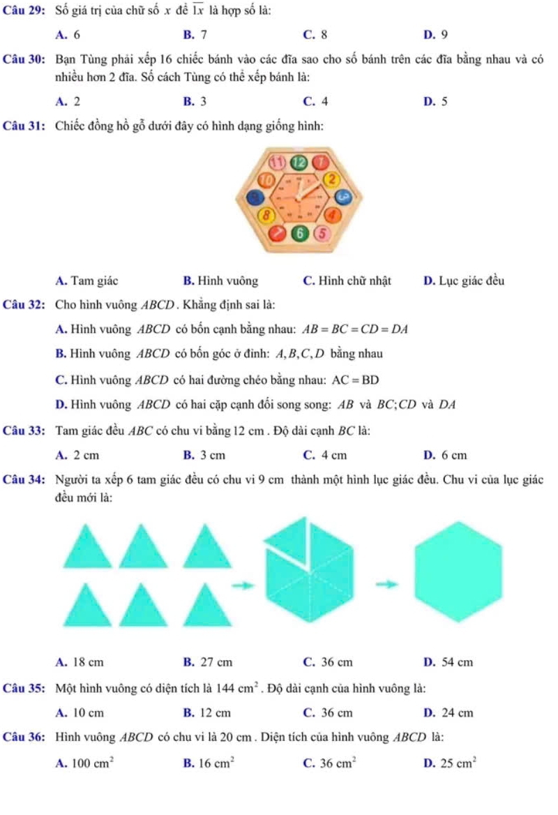 Số giá trị của chữ số x đề overline Ix là hợp số là:
A. 6 B. 7 C. 8 D. 9
Câu 30: Bạn Tùng phải xếp 16 chiếc bánh vào các đĩa sao cho số bánh trên các đĩa bằng nhau và có
nhiều hơn 2 đĩa. Số cách Tùng có thể xếp bánh là:
A. 2 B. 3 C. 4 D. 5
Câu 31: Chiếc đồng hồ gỗ dưới đây có hình dạng giống hình:
A. Tam giác B. Hình vuông C. Hình chữ nhật D. Lục giác đều
Câu 32: Cho hình vuông ABCD. Khẳng định sai là:
A. Hình vuông ABCD có bốn cạnh bằng nhau: AB=BC=CD=DA
B. Hình vuông ABCD có bốn góc ở đỉnh: A, B, C, D bằng nhau
C. Hình vuông ABCD có hai đường chéo bằng nhau: AC=BD
D. Hình vuông ABCD có hai cặp cạnh đổi song song: AB và BC; CD và DA
Câu 33: Tam giác đều ABC có chu vi bằng 12 cm. Độ dài cạnh BC là:
A. 2 cm B. 3 cm C. 4 cm D. 6 cm
Câu 34: Người ta xếp 6 tam giác đều có chu vi 9 cm thành một hình lục giác đều. Chu vi của lục giác
đều mới là:
A. 18 cm B. 27 cm C. 36 cm D. 54 cm
Câu 35: Một hình vuông có diện tích là 144cm^2. Độ dài cạnh của hình vuông là:
A. 10 cm B. 12 cm C. 36 cm D. 24 cm
Câu 36: Hình vuông ABCD có chu vi là 20 cm. Diện tích của hình vuông ABCD là:
A. 100cm^2 B. 16cm^2 C. 36cm^2 D. 25cm^2