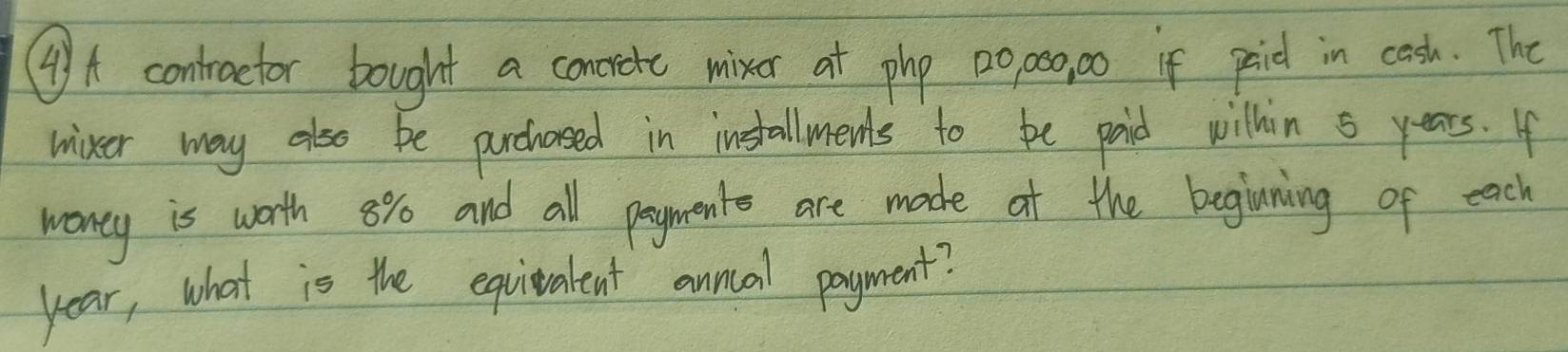 (A contraetor bought a concrete mixer at php 2opo, 0o if paid in cesh. The 
mixer way also be prchased in installments to be paid wilhin 5 years. If 
woney is worth 8% and all payments are made at the begining of each
year, what is the equivalent annal payment?