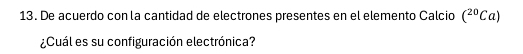 De acuerdo con la cantidad de electrones presentes en el elemento Calcio (^20Ca)
¿Cuál es su configuración electrónica?