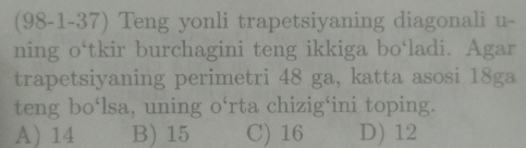 (98-1-37) Teng yonli trapetsiyaning diagonali u-
ning o‘tkir burchagini teng ikkiga bo‘ladi. Agar
trapetsiyaning perimetri 48 ga, katta asosi 18ga
teng bo‘lsa, uning o‘rta chizig‘ini toping.
A) 14 B) 15 C) 16 D) 12