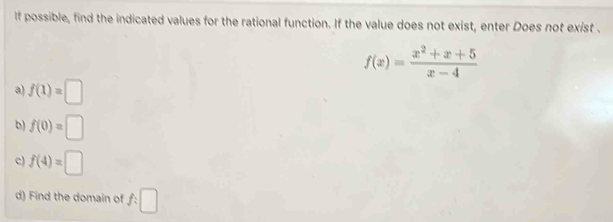 If possible, find the indicated values for the rational function. If the value does not exist, enter Does not exist .
f(x)= (x^2+x+5)/x-4 
a) f(1)=□
b) f(0)=□
c) f(4)=□
d) Find the domain of f:□