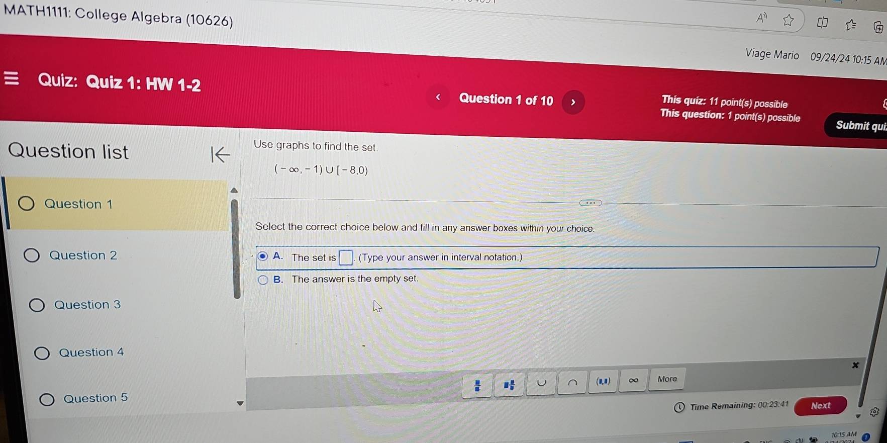 MATH1111: College Algebra (10626) Viage Mario 09/24/24 10:15 AN
Quiz: Quiz 1: HW 1-2
Question 1 of 10 >
This quiz: 11 point(s) possible
This question: 1 point(s) possible Submit qui
Question list
Use graphs to find the set.
(-∈fty ,-1)∪ [-8,0)
Question 1
Select the correct choice below and fill in any answer boxes within your choice
Question 2 (Type your answer in interval notation.)
B. The answer is the empty set.
Question 3
Question 4
(1,1) More
Question 5
Time Remaining: 00:23:41 Next
10:15 AM