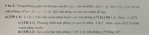 Trong không gian với hệ trục toạ độ Oxyz. cho ba điểm A(2:1;-1):B(3:2:1):C(3:1:4) và 
mặt phảng P)x+2y+z-3=0. Xét tinh đúng sai của các mệnh đề sau: 
a) 1 fD1.1 vector n=(1:2:1) là một vectơ pháp tuyển của mật phầng (P).b)|TD 1.1] Diểm A∈ (P). 
c) [TD 2.1] Phương trình mật phảng đi qua ba điểm A. B, C nhận vecto m(5:3:1) làm 
vectơ pháp tuyển. 
d)[TD 2.2] Góc giữa hai mặt phẳng (ABC) và mặt phẳng (P)bằng 60°.