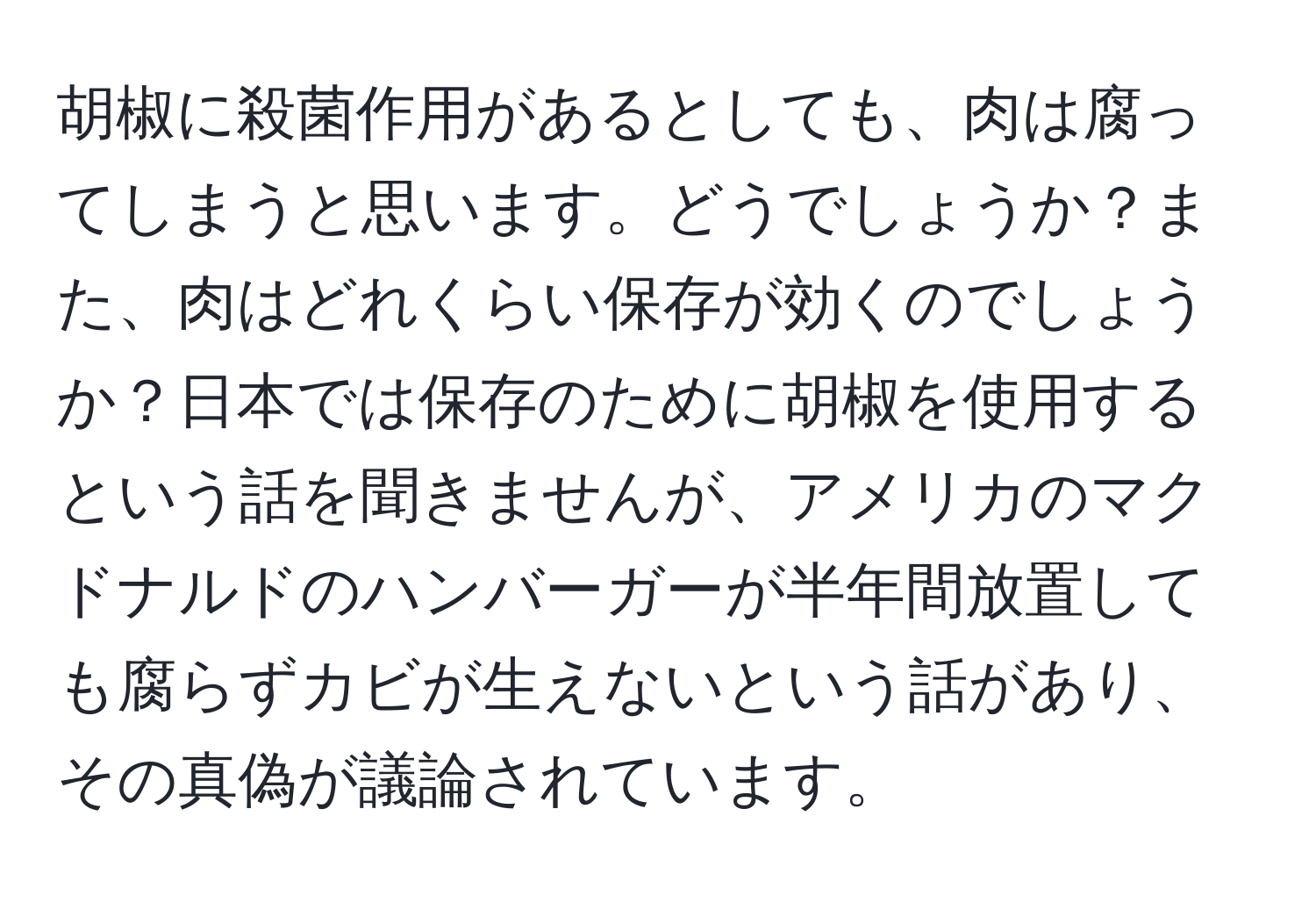 胡椒に殺菌作用があるとしても、肉は腐ってしまうと思います。どうでしょうか？また、肉はどれくらい保存が効くのでしょうか？日本では保存のために胡椒を使用するという話を聞きませんが、アメリカのマクドナルドのハンバーガーが半年間放置しても腐らずカビが生えないという話があり、その真偽が議論されています。