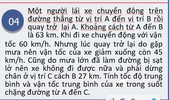 Một người lái xe chuyển động trên 
04 đường thắng từ vi trí A đến vị trí B rồi 
quay trở lại A. Khoảng cách từ A đến B 
là 63 km. Khi đi xe chuyển động với vận 
tốc 60 km/h. Nhưng lúc quay trở lại do gặp 
mưa nên vận tốc của xe giảm xuống còn 45
km/h. Cũng do mưa lớn đã làm đường bị sạt 
lở nên xe không đi được nữa và phải dừng 
chân ở vị trí C cách B 27 km. Tính tốc độ trung 
bình và vận tốc trung bình của xe trong suốt 
chặng đường từ A đến C.