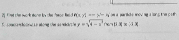 1)_ 
2] Find the work done by the force field F(x,y)=-yi-xj on a particle moving along the path 
: counterclockwise along the semicircle y=sqrt(4-x^2) from (2,0) to (-2,0),