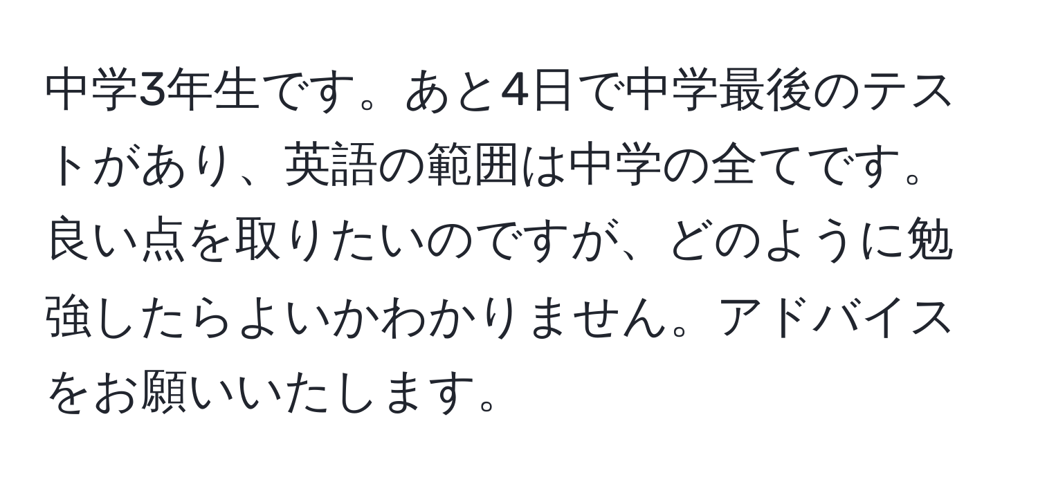 中学3年生です。あと4日で中学最後のテストがあり、英語の範囲は中学の全てです。良い点を取りたいのですが、どのように勉強したらよいかわかりません。アドバイスをお願いいたします。