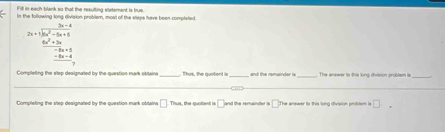 Fill in each blank so that the resulting statement is true. 
In the following long division problem, most of the steps have been completed 
2x+1encloselongdiv 6x^2+5x+6 frac 6x^2+3xfrac -8x+4-6x+4 hline 0endarray  
Completing the step designated by the question mark obtains _. Thus, the quotient is _and the remainder is _ The answer to this long division problem is 
_ 
_ 
Completing the step designated by the question mark obtains □ .Thu s, the quotient is □ and the remainder is [ The answer to this long division problem is □.