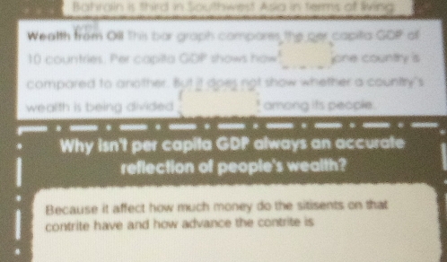 Bahrain is third in Southwest Asia in terms at living 
Wealth from Oill This bar graph compares the ger capita GOP ol 
_
10 countries. Per capita GDP shows how jone country is 
compared to another. But it does not show whether a country's 
wealth is being divided _! among its people. 

Why isn't per capita GDP always an accurate 
reflection of people's wealth? 
Because it affect how much money do the sitisents on that 
contrite have and how advance the contrite is