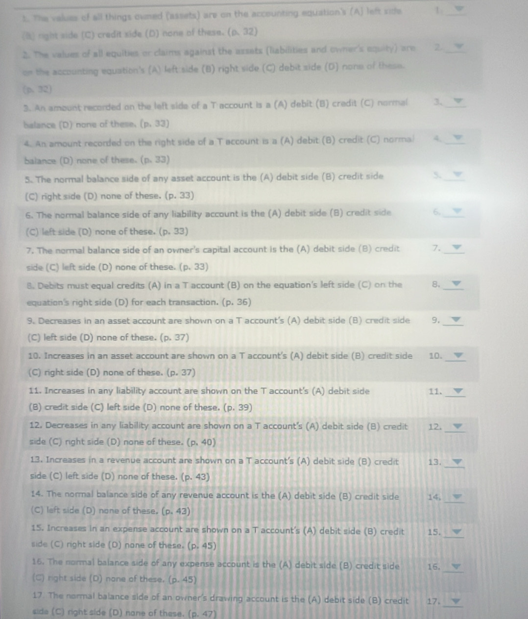 The values of all things ouned (assets) are on the accounting equation's (A) left side 1_
(8) right side (C) credit side (D) none of these. (rho .32)
2. The values of all equities or claims against the assats (liabilities and owner's equity) are 2._
on the accounting equation's (A) left side (B) right side (C) debit side (D) none of these.
(p,32)
3. An amount recorded on the left side of a T account is a (A) debit (B) credit (C) normal 3、_
balance (D) none of these. (p,33)
4. An amount recorded on the right side of a T account is a (A) debit (B) credit (C) normal 4._
balance (D) none of these. (p.33)
5. The normal balance side of any asset account is the (A) debit side (B) credit side 5._
(C) right side (D) none of these. (p. 33)
6. The normal balance side of any liability account is the (A) debit side (B) credit side 6._
(C) left side (D) none of these. (p,33)
7. The normal balance side of an owner's capital account is the (A) debit side (B) credit 7.
side (C) left side (D) none of these. (p,33)
8. Debits must equal credits (A) in a T account (B) on the equation's left side (C) on the 8._
equation's right side (D) for each transaction. (p.36)
9. Decreases in an asset account are shown on a T account's (A) debit side (B) credit side 9,_
(C) left side (D) none of these. (p. 37)
10. Increases in an asset account are shown on a T account's (A) debit side (B) credit side 10._
(C) right side (D) none of these. (p. 37)
11. Increases in any liability account are shown on the T account's (A) debit side 11.
_
(B) credit side (C) left side (D) none of these. (p. 39)
12. Decreases in any liability account are shown on a T account's (A) debit side (B) credit 12._
side (C) right side (D) none of these. (p,40)
_
13. Increases in a revenue account are shown on a T account's (A) debit side (B) credit 13.
side (C) left side (D) none of these. (p.43)
_
14. The normal balance side of any revenue account is the (A) debit side (B) credit side 14,
(C) left side (D) none of these. (p,43)
_
15. Increases in an expense account are shown on a T account's (A) debit side (B) credit 15.
side (C) right side (D) none of these. (p,45)
16. The normal balance side of any expense account is the (A) debit side (B) credit side 16.
(C) right side (D) none of these. (p.45)
_
17. The normal balance side of an owner's drawing account is the (A) debit side (B) credit 17.
side (C) right side (D) none of these. (p,47)