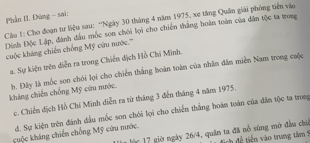 Phần II. Đúng - sai:
Câu 1: Cho đoạn tư liệu sau: “Ngày 30 tháng 4 năm 1975, xe tăng Quân giải phóng tiến vào
Dinh Độc Lập, đánh dấu mốc son chói lọi cho chiến thắng hoàn toàn của dân tộc ta trong
cuộc kháng chiến chống Mỹ cứu nước.”
a. Sự kiện trên diễn ra trong Chiến dịch Hồ Chí Minh.
b. Đây là mốc son chói lọi cho chiến thắng hoàn toàn của nhân dân miền Nam trong cuộc
kháng chiến chống Mỹ cứu nước.
c. Chiến dịch Hồ Chí Minh diễn ra từ tháng 3 đến tháng 4 năm 1975.
d. Sự kiện trên đánh dấu mốc son chói lọi cho chiến thắng hoàn toàn của dân tộc ta trong
lúc 17 giờ ngày 26/4, quân ta đã nổ súng mở đầu chiế
cuộc kháng chiến chống Mỹ cứu nước.
địch đề tiến vào trung tâm 9