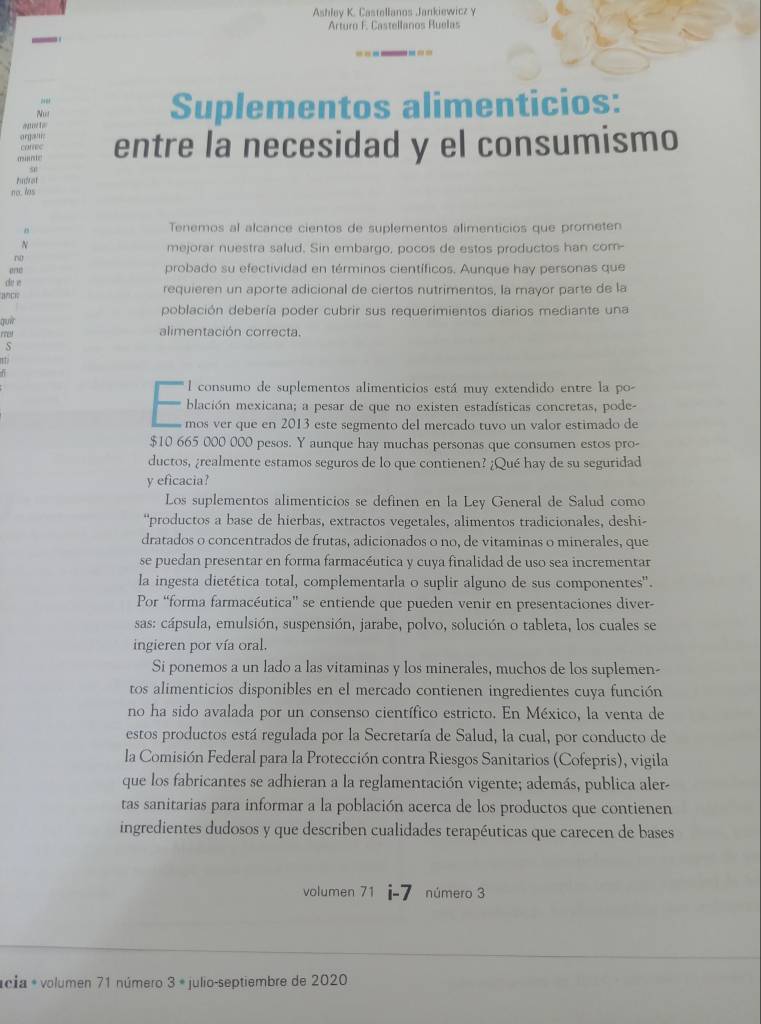 Ashley K. Castellanos Jankiewicz y
Arturo F. Castellanos Ruelas
N Suplementos alimenticios:
a pt a
organ;
m  entre la necesidad y el consumismo
correc
50
    
no. los
Tenemos al alcance cientos de suplementos alimenticios que prometen
N
mejorar nuestra salud. Sin embargo, pocos de estos productos han com-
probado su efectividad en términos científicos. Aunque hay personas que
de  é requieren un aporte adicional de ciertos nutrimentos, la mayor parte de la
población debería poder cubrir sus requerimientos diarios mediante una
guir
alimentación correcta.
s
l consumo de suplementos alimenticios está muy extendido entre la po-
blación mexicana; a pesar de que no existen estadísticas concretas, pode-
mos ver que en 2013 este segmento del mercado tuvo un valor estimado de
$10 665 000 000 pesos. Y aunque hay muchas personas que consumen estos pro-
ductos, ¿realmente estamos seguros de lo que contienen? ¿Qué hay de su seguridad
y eficacia?
Los suplementos alimenticios se definen en la Ley General de Salud como
“productos a base de hierbas, extractos vegetales, alimentos tradicionales, deshi-
dratados o concentrados de frutas, adicionados o no, de vitaminas o minerales, que
se puedan presentar en forma farmacéutica y cuya finalidad de uso sea incrementar
la ingesta dietética total, complementarla o suplir alguno de sus componentes'.
Por “forma farmacéutica' se entiende que pueden venir en presentaciones diver-
sas: cápsula, emulsión, suspensión, jarabe, polvo, solución o tableta, los cuales se
ingieren por vía oral.
Si ponemos a un lado a las vitaminas y los minerales, muchos de los suplemen-
tos alimenticios disponibles en el mercado contienen ingredientes cuya función
no ha sido avalada por un consenso científico estricto. En México, la venta de
estos productos está regulada por la Secretaría de Salud, la cual, por conducto de
la Comisión Federal para la Protección contra Riesgos Sanitarios (Cofepris), vigila
que los fabricantes se adhieran a la reglamentación vigente; además, publica aler-
tas sanitarias para informar a la población acerca de los productos que contienen
ingredientes dudosos y que describen cualidades terapéuticas que carecen de bases
volumen 71 número 3
*cia * volumen 71 número 3 * julio-septiembre de 2020