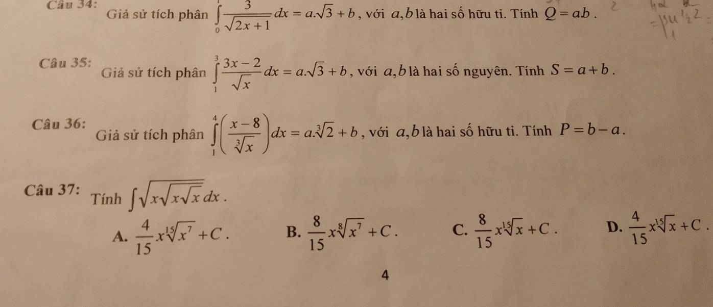 Giả sử tích phân ∈tlimits _0^(1frac 3)sqrt(2x+1)dx=a.sqrt(3)+b , với a, b là hai số hữu tỉ. Tính° Q=ab. 
Câu 35:
Giả sử tích phân ∈tlimits _1^(3frac 3x-2)sqrt(x)dx=a.sqrt(3)+b , với a, b là hai số nguyên. Tính S=a+b. 
Câu 36:
Giả sử tích phân ∈tlimits _1^(4(frac x-8)sqrt[3](x))dx=a.sqrt[3](2)+b , với a, b là hai số hữu ti. Tính P=b-a. 
Câu 37: Tính ∈t sqrt(xsqrt xsqrt x)dx.
A.  4/15 xsqrt[15](x^7)+C. B.  8/15 xsqrt[8](x^7)+C. C.  8/15 xsqrt[15](x)+C. D.  4/15 xsqrt[15](x)+C. 
4