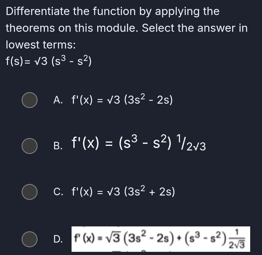 Differentiate the function by applying the
theorems on this module. Select the answer in
lowest terms:
f(s)=sqrt(3)(s^3-s^2)
A. f'(x)=sqrt(3)(3s^2-2s)
B. f'(x)=(s^3-s^2)^1/2sqrt(3)
C. f'(x)=sqrt(3)(3s^2+2s)
D. f'(x)=sqrt(3)(3s^2-2s)+(s^3-s^2) 1/2sqrt(3) 