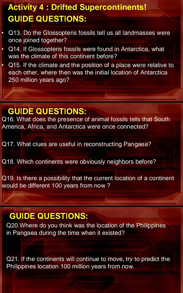 Activity 4 : Drifted Supercontinents! 
GUIDE QUESTIONS: 
Q13. Do the Glossopteris fossils tell us all landmasses were 
once joined together? 
Q14. If Glossopteris fossils were found in Antarctica, what 
was the climate of this continent before? 
Q15. If the climate and the position of a place were relative to 
each other, where then was the initial location of Antarctica
250 million years ago? 
GUIDE QUESTIONS: 
Q16. What does the presence of animal fossils tells that South 
America, Africa, and Antarctica were once connected? 
Q17. What clues are useful in reconstructing Pangaea? 
Q18. Which continents were obviously neighbors before? 
Q19. Is there a possibility that the current location of a continent 
would be different 100 years from now ? 
GUIDE QUESTIONS: 
Q20.Where do you think was the location of the Philippines 
in Pangaea during the time when it existed? 
Q21. If the continents will continue to move, try to predict the 
Philippines location 100 million years from now.