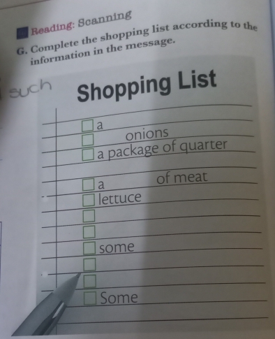 Reading: Scanning 
G. Complete the shopping list according to the 
information in the message. 
Shopping List
□ a
□ onions 
| a package of quarter 
□ a of meat 
lettuce 
some 
Some