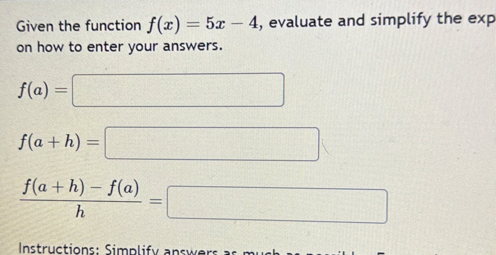 Given the function f(x)=5x-4 , evaluate and simplify the exp 
on how to enter your answers.
f(a)=□
f(a+h)=□
 (f(a+h)-f(a))/h =□
Instructions: Simplify answers as m