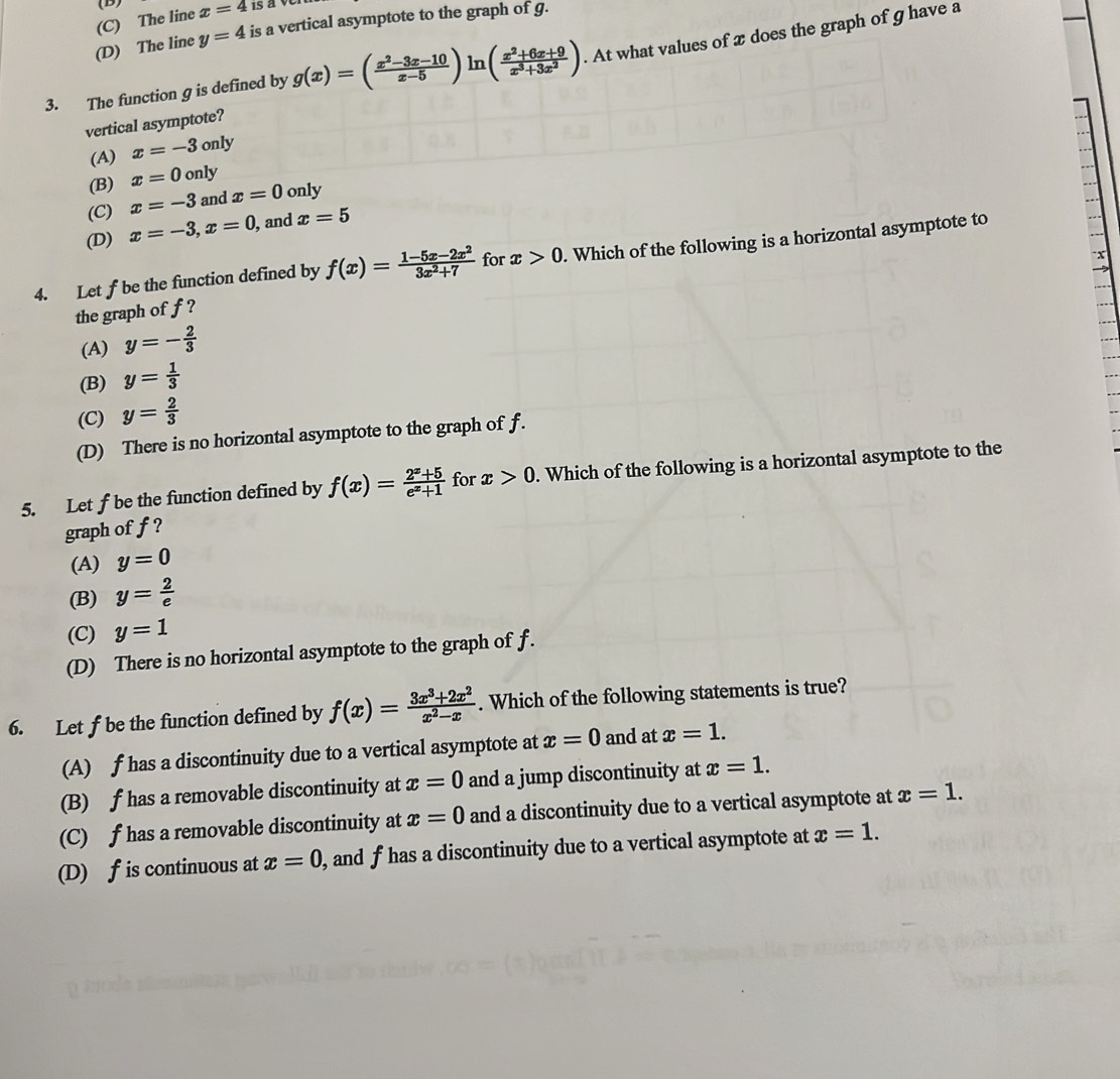 (D)
(C) The line x=4 is aver
(D) The line y=4 is a vertical asymptote to the graph of g.
3. The function g is defined by lr ( (x^2+6x+9)/x^3+3x^2 ). At what values of x does the graph of g have a
vertical asymptote?
(A) x=-3only
(B) x=0only
(C) x=-3 and x=0only
(D) x=-3,x=0 , and x=5
x
4. Let f be the function defined by f(x)= (1-5x-2x^2)/3x^2+7  for x>0. Which of the following is a horizontal asymptote to
the graph of f?
(A) y=- 2/3 
(B) y= 1/3 
(C) y= 2/3 
(D) There is no horizontal asymptote to the graph of f.
5. Letf be the function defined by f(x)= (2^x+5)/e^x+1  for x>0. Which of the following is a horizontal asymptote to the
graph of f ?
(A) y=0
(B) y= 2/e 
(C) y=1
(D) There is no horizontal asymptote to the graph of f.
6. Let f be the function defined by f(x)= (3x^3+2x^2)/x^2-x . Which of the following statements is true?
(A) f has a discontinuity due to a vertical asymptote at x=0 and at x=1.
(B) f has a removable discontinuity at x=0 and a jump discontinuity at x=1.
(C) f has a removable discontinuity at x=0 and a discontinuity due to a vertical asymptote at x=1.
(D) f is continuous at x=0 , and f has a discontinuity due to a vertical asymptote at x=1.