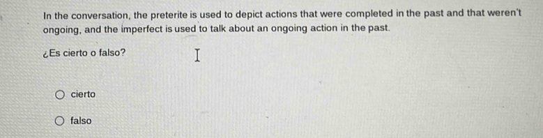 In the conversation, the preterite is used to depict actions that were completed in the past and that weren't
ongoing, and the imperfect is used to talk about an ongoing action in the past.
¿Es cierto o falso?
cierto
falso